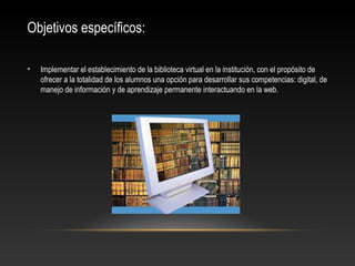 Objetivos específicos:
• Implementar el establecimiento de la biblioteca virtual en la institución, con el propósito de
ofrecer a la totalidad de los alumnos una opción para desarrollar sus competencias: digital, de
manejo de información y de aprendizaje permanente interactuando en la web.
 
