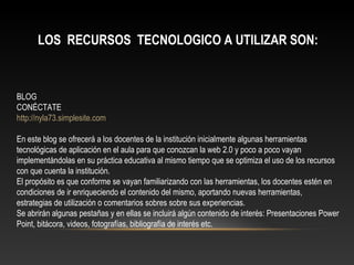 LOS RECURSOS TECNOLOGICO A UTILIZAR SON:
BLOG
CONÉCTATE
http://nyla73.simplesite.com
En este blog se ofrecerá a los docentes de la institución inicialmente algunas herramientas
tecnológicas de aplicación en el aula para que conozcan la web 2.0 y poco a poco vayan
implementándolas en su práctica educativa al mismo tiempo que se optimiza el uso de los recursos
con que cuenta la institución.
El propósito es que conforme se vayan familiarizando con las herramientas, los docentes estén en
condiciones de ir enriqueciendo el contenido del mismo, aportando nuevas herramientas,
estrategias de utilización o comentarios sobres sobre sus experiencias.
Se abrirán algunas pestañas y en ellas se incluirá algún contenido de interés: Presentaciones Power
Point, bitácora, videos, fotografías, bibliografía de interés etc.
 