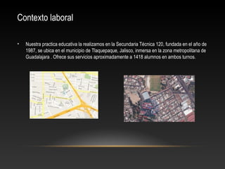 Contexto laboral
• Nuestra practica educativa la realizamos en la Secundaria Técnica 120, fundada en el año de
1987, se ubica en el municipio de Tlaquepaque, Jalisco, inmersa en la zona metropolitana de
Guadalajara . Ofrece sus servicios aproximadamente a 1418 alumnos en ambos turnos.
 