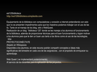 est120biblioteca
http://est120biblioteca.simplesite.com
Equipamiento de la biblioteca con computadoras y conexión a internet pretendiendo con esto
que no se presenten impedimentos para que los maestros podamos trabajar con el uso de las
tic. Tanto en el manejo de los blog, wiki o WebQuest.
Realización de un blog “biblioteca 120” donde se les maneje a los alumnos el funcionamiento
de la biblioteca, además de proporcionar técnicas para el buen funcionamiento y lograr motivar
a los alumnos para que le den un buen uso tanto a los libros como al uso de las tecnologías.
Wiki
PROYECTOCONÉCTATE
Alojado en Wikispaces
Disponible a los alumnos, en este recurso podrán compartir conceptos e ideas más
significativas del bimestre en cada una de las asignaturas , con el propósito de enriquecer su
aprendizaje.
Web Quest ( se implementará posteriormente).
Al servicio de los docentes para la aplicación de los proyectos.
 