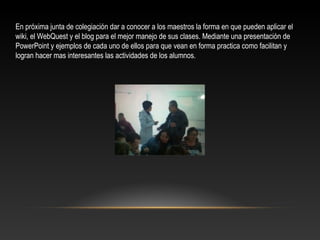 En próxima junta de colegiación dar a conocer a los maestros la forma en que pueden aplicar el
wiki, el WebQuest y el blog para el mejor manejo de sus clases. Mediante una presentación de
PowerPoint y ejemplos de cada uno de ellos para que vean en forma practica como facilitan y
logran hacer mas interesantes las actividades de los alumnos.
 