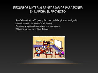 RECURSOS MATERIALES NECESARIOS PARA PONER
EN MARCHA EL PROYECTO:
Aula Telemática ( cañón, computadoras, pantalla, pizarrón inteligente,
contactos eléctricos, conexión a internet).
Cartulinas y trípticos informativos y promocionales.
Biblioteca escolar y mochilas Telmex.
 