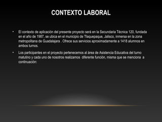 CONTEXTO LABORAL
• El contexto de aplicación del presente proyecto será en la Secundaria Técnica 120, fundada
en el año de 1987, se ubica en el municipio de Tlaquepaque, Jalisco, inmersa en la zona
metropolitana de Guadalajara . Ofrece sus servicios aproximadamente a 1418 alumnos en
ambos turnos.
• Los participantes en el proyecto pertenecemos al área de Asistencia Educativa del turno
matutino y cada uno de nosotros realizamos diferente función, misma que se menciona a
continuación:
 