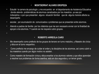 • MONTSERRAT ALVARO OROPEZA
• Estudié la carrera de psicología y me encuentro en el departamento de Asistencia Educativa
donde atiendo problemáticas de alumnos canalizados por los maestros ya sea por
indisciplina o por que presentan alguna situación familiar que de alguna manera afecta su
desempeño
• escolar, por acumulación de comunicados o problemas que se presentan entre alumnos.
• Atiendo a padres de familia por los citatorios que me son necesario enviar con la finalidad de
apoyar a los alumnos. Y cuando se me requiere cubro grupos.
•
• ROBERTO ARREOLA CARO
• Me desempeño como prefecto de los grupos de tercero en turno matutino, y Maestro de cívica
y ética en el turno vespertino.
• Como prefecto me encargo de cuidar el orden y la disciplina de los alumnos, así como cubrir a
los maestros cuando por algún motivo no asisten.
• Como maestro de formación cívica y ética enseñar a los alumnos valores y que ellos aprendan
a resolver sus problemas de forma asertiva, esto en dos segundos y un tercer grado.
 