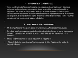 • NYLVIA LETICIA LEON MOSTACCI
• Como coordinadora de Asistencia Educativa, me encargo de atender a alumnos y citatorios a
padres de familia de alumnos que presentan alguna problemática o necesidad especial en
respuesta a solicitudes hechas por los docentes, por acumular comunicados de indisciplina,
asuntos familiares o cuestiones de salud, además colaboro en algunas ocasiones en las reuniones
de colegiación, de padres de familia y en la difusión de normas de convivencia a padres y alumnos
de nuevo ingreso, por mencionar algunas actividades.
•
• ALMA REBECA PANTOJA QUINTERO
• Me desempeño como Trabajadora Social en turno matutino, y Maestra de Artes visuales.
• En trabajo social me encargo de manejar la problemática de los alumnos en cuanto a su conducta
ya sea por comunicados acumulados o bien por canalización del personal de prefectura o
maestros.
• Manejo el control de alumnos que se encuentran en programa de
• Educación Inclusiva. Y me desempeño como maestra de Artes Visuales, en los grados de
Segundo y Tercero.
 