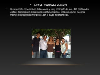 • MARCOS RODRIGUEZ CAMACHO
• Me desempeño como prefecto de la escuela, y estoy encargado del aula HDT (Habilidades
Digitales Tecnológicas) de la escuela en el turno matutino, en la cual algunos maestros
imparten algunas clases (muy pocas), con la ayuda de la tecnología.
 