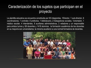Caracterización de los sujetos que participan en el
proyecto
La plantilla educativa se encuentra constituida por 93 integrantes, 1Director, 1 sub-director, 6
coordinadores, 1 contralor, 6 prefectos, 1 bibliotecario, 2 trabajadoras sociales, 1orientador, 1
médico escolar, 4 intendentes, 8 auxiliares administrativos, 2 veladores y un responsable
para ambos turnos y 58 docentes y 1418 alumnos. la formación académica de los docentes
en su mayoría son universitarios, la minoría acudieron a una normal formadora de docentes.
 