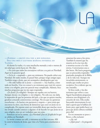 —¡Espera! —gritó una voz a mis espaldas.
Era una fría y lluviosa mañana invernal en
Taiwán.
Al darme la vuelta, vi a una muchacha menuda y más o menos de
mi edad que corría hacia mí. Me dijo:
—Yo creía que todos los extranjeros volvían a su país en Navidad.
Aquí no la pasarás igual.
—Ya lo sé —respondí—, pero soy misionera. No puedo volver esta
Navidad. De todos modos, lo pasaré bien, porque tengo amigos aquí.
También tengo a Jesús, que me acompaña a dondequiera que voy.
—He oído hablar de tu Jesús —comentó—. Soy budista, como
toda mi familia. Una vez conocí a un misionero que trató de conver-
tirme a tu religión, pero me pareció muy complicada. Además, hice
muchas preguntas que no me supo responder.
«¡Tu Jesús! ¡Tu religión!» Siempre me topaba con esa barrera.
Siempre decían «tu religión» y «mi religión». No solo eso; me daba
la impresión de que las personas del país, a las que yo quiero mucho,
gozaban armando controversias conmigo. No era que no quisieran
escucharme —lo hacían con paciencia y respeto—; pero tenía que
encontrar la clave, una forma de demostrar que creer en Jesús no es
complicado. De repente sentí ese irresistible deseo que muchas veces
me invade cuando conozco a alguien: el de hacerle ver que Jesús no es
una religión, sino un ser verdadero que nos ama.
Entonces caí en la cuenta. «¡La Navidad! ¡Eso es! ¡Explícale lo que
se celebra en Navidad!»
La invité a tomar un café, y entramos en un bar cercano. Allí
le conté la historia de Jesús, que vino a la Tierra para enseñarnos a
LA
amarnos los unos a los otros.
También le mostré que Su
muerte en la cruz nos dio
a nosotros acceso a la vida
eterna. Conversamos una o
dos horas. Me hacía preguntas
que yo procuraba responder
poniendo ejemplos de la Biblia
y de la vida real. Aunque me
escuchaba atentamente, se
notaba que estaba un poco
escéptica. Era evidente que no
me entendía.
Se hizo tarde, y las dos
teníamos que volver a casa.
Siguió haciéndome preguntas
mientras nos dirigíamos a la
estación de tren. Ella estaba
buscando sinceramente la ver-
dad y quería que le hablara de
Jesús; pero ¿qué podía hacer yo
para que Jesús cobrara realidad
para ella?
En ese momento se puso a
llover, y ella exclamó:
—¡Ay, no!
—¿Qué pasa? —le pregunté.
10
 