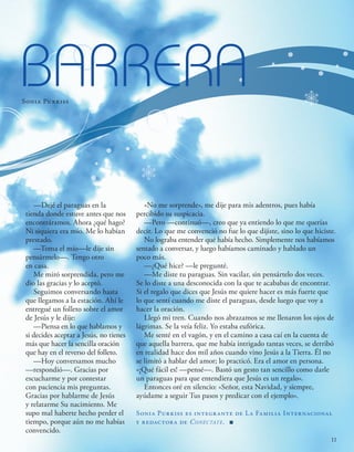 BARRERA
Sonia Purkiss
—Dejé el paraguas en la
tienda donde estuve antes que nos
encontráramos. Ahora ¿qué hago?
Ni siquiera era mío. Me lo habían
prestado.
—Toma el mío—le dije sin
pensármelo—. Tengo otro
en casa.
Me miró sorprendida, pero me
dio las gracias y lo aceptó.
Seguimos conversando hasta
que llegamos a la estación. Ahí le
entregué un folleto sobre el amor
de Jesús y le dije:
—Piensa en lo que hablamos y
si decides aceptar a Jesús, no tienes
más que hacer la sencilla oración
que hay en el reverso del folleto.
—Hoy conversamos mucho
—respondió—. Gracias por
escucharme y por contestar
con paciencia mis preguntas.
Gracias por hablarme de Jesús
y relatarme Su nacimiento. Me
supo mal haberte hecho perder el
tiempo, porque aún no me habías
convencido.
«No me sorprende», me dije para mis adentros, pues había
percibido su suspicacia.
—Pero —continuó—, creo que ya entiendo lo que me querías
decir. Lo que me convenció no fue lo que dijiste, sino lo que hiciste.
No lograba entender qué había hecho. Simplemente nos habíamos
sentado a conversar, y luego habíamos caminado y hablado un
poco más.
—¿Qué hice? —le pregunté.
—Me diste tu paraguas. Sin vacilar, sin pensártelo dos veces.
Se lo diste a una desconocida con la que te acababas de encontrar.
Si el regalo que dices que Jesús me quiere hacer es más fuerte que
lo que sentí cuando me diste el paraguas, desde luego que voy a
hacer la oración.
Llegó mi tren. Cuando nos abrazamos se me llenaron los ojos de
lágrimas. Se la veía feliz. Yo estaba eufórica.
Me senté en el vagón, y en el camino a casa caí en la cuenta de
que aquella barrera, que me había intrigado tantas veces, se derribó
en realidad hace dos mil años cuando vino Jesús a la Tierra. Él no
se limitó a hablar del amor; lo practicó. Era el amor en persona.
«¡Qué fácil es! —pensé—. Bastó un gesto tan sencillo como darle
un paraguas para que entendiera que Jesús es un regalo».
Entonces oré en silencio: «Señor, esta Navidad, y siempre,
ayúdame a seguir Tus pasos y predicar con el ejemplo».
Sonia Purkiss es integrante de La Familia Internacional
y redactora de Conéctate. ■
11
 