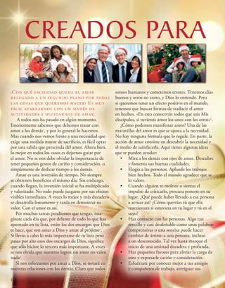 CREADOS PARA
¡Con qué facilidad queda el amor
relegado a un segundo plano por todas
las cosas que queremos hacer! Es muy
fácil atarearnos con un sinfín de
actividades y olvidarnos de amar.
A todos nos ha pasado en algún momento.
Interiormente sabemos que debemos tratar con
amor a los demás1
, y por lo general lo hacemos.
Mas cuando nos vemos frente a una necesidad que
exige una medida mayor de sacrificio, es fácil optar
por una salida que prescinda del amor. Ahora bien,
lo mejor en todos los casos es dejarnos guiar por
el amor. No se nos debe olvidar la importancia de
tener pequeños gestos de cariño y consideración, o
simplemente de dedicar tiempo a los demás.
Amar es una inversión de tiempo. No siempre
se obtienen beneficios el mismo día. Sin embargo,
cuando llegan, la inversión inicial se ha multiplicado
y valorizado. No todo puede juzgarse por sus efectos
visibles inmediatos. A veces lo mejor y más duradero
se desarrolla lentamente y tarda en demostrar su
valor. Con el amor es así.
Por muchas tareas pendientes que tengas, ima-
gínate cada día que, por delante de todo lo que has
apuntado en tu lista, están los dos encargos que Dios
te hace, que son amar a Dios y amar al prójimo2
.
Si llevas a cabo lo más importante de tu lista pero
pasas por alto esos dos encargos de Dios, significa
que sólo hiciste lo tercero más importante. A veces
se nos olvida que nuestros logros sin amor no valen
nada3
.
Si nos esforzamos por amar a Dios, se notará en
nuestras relaciones con los demás. Claro que todos
somos humanos y cometemos errores. Tenemos días
buenos y otros no tanto, y Dios lo entiende. Pero
si queremos tener un efecto positivo en el mundo,
tenemos que buscar formas de traducir el amor
en hechos. «En esto conocerán todos que sois Mis
discípulos, si tuviereis amor los unos con los otros»4
.
¿Cómo podemos manifestar amor? Una de las
maravillas del amor es que se ajusta a la necesidad.
No hay ninguna fórmula que lo regule. En parte, la
acción de amar consiste en descubrir la necesidad y
el medio de satisfacerla. Aquí tienes algunas ideas
que te pueden ayudar:
•	 Mira a los demás con ojos de amor. Descubre
y fomenta sus buenas cualidades.
•	 Elogia a las personas. Aplaude los trabajos
bien hechos. Todo el mundo agradece que se
lo valore.
•	 Cuando alguien te moleste o sientas el
impulso de criticarlo, procura ponerte en su
lugar. ¿Qué puede haber llevado a esa persona
a actuar así? ¿Cómo querrías tú que ella
reaccionara si estuviera en tu lugar y tú en el
suyo?
•	 Haz contacto con las personas. Algo tan
sencillo y casi desdeñable como unas palabras
comprensivas o una sonrisa puede hacer
cambiar de ánimo a una persona, incluso
a un desconocido. Tal vez hasta marque el
inicio de una amistad duradera y profunda.
•	 Haz pequeños favores para aliviar la carga de
otro y expresarle cariño y consideración.
•	 Esfuérzate por conocer mejor a tus amigos
y compañeros de trabajo, averiguar sus
12
 