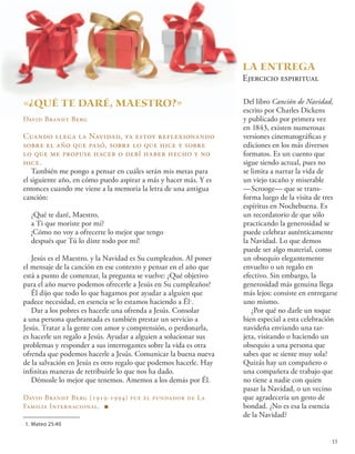 «¿QUÉ TE daré, MAESTRO?»
David Brandt Berg
Cuando llega la Navidad, ya estoy reflexionando
sobre el año que pasó, sobre lo que hice y sobre
lo que me propuse hacer o debí haber hecho y no
hice.
También me pongo a pensar en cuáles serán mis metas para
el siguiente año, en cómo puedo aspirar a más y hacer más. Y es
entonces cuando me viene a la memoria la letra de una antigua
canción:
¿Qué te daré, Maestro,
a Ti que moriste por mí?
¡Cómo no voy a ofrecerte lo mejor que tengo
después que Tú lo diste todo por mí!
Jesús es el Maestro, y la Navidad es Su cumpleaños. Al poner
el mensaje de la canción en ese contexto y pensar en el año que
está a punto de comenzar, la pregunta se vuelve: ¿Qué objetivo
para el año nuevo podemos ofrecerle a Jesús en Su cumpleaños?
Él dijo que todo lo que hagamos por ayudar a alguien que
padece necesidad, en esencia se lo estamos haciendo a Él1
.
Dar a los pobres es hacerle una ofrenda a Jesús. Consolar
a una persona quebrantada es también prestar un servicio a
Jesús. Tratar a la gente con amor y comprensión, o perdonarla,
es hacerle un regalo a Jesús. Ayudar a alguien a solucionar sus
problemas y responder a sus interrogantes sobre la vida es otra
ofrenda que podemos hacerle a Jesús. Comunicar la buena nueva
de la salvación en Jesús es otro regalo que podemos hacerle. Hay
infinitas maneras de retribuirle lo que nos ha dado.
Démosle lo mejor que tenemos. Amemos a los demás por Él.
	
David Brandt Berg (1919-1994) fue el fundador de La
Familia Internacional. ■
1.	Mateo 25:40
La entrega
Ejercicio espiritual
Del libro Canción de Navidad,
escrito por Charles Dickens
y publicado por primera vez
en 1843, existen numerosas
versiones cinematográficas y
ediciones en los más diversos
formatos. Es un cuento que
sigue siendo actual, pues no
se limita a narrar la vida de
un viejo tacaño y miserable
—Scrooge— que se trans-
forma luego de la visita de tres
espíritus en Nochebuena. Es
un recordatorio de que sólo
practicando la generosidad se
puede celebrar auténticamente
la Navidad. Lo que demos
puede ser algo material, como
un obsequio elegantemente
envuelto o un regalo en
efectivo. Sin embargo, la
generosidad más genuina llega
más lejos: consiste en entregarse
uno mismo.
¿Por qué no darle un toque
bien especial a esta celebración
navideña enviando una tar-
jeta, visitando o haciendo un
obsequio a una persona que
sabes que se siente muy sola?
Quizás hay un compañero o
una compañera de trabajo que
no tiene a nadie con quien
pasar la Navidad, o un vecino
que agradecería un gesto de
bondad. ¿No es esa la esencia
de la Navidad?
15
 