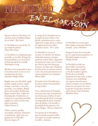 NAVIDAD
Quien no lleva la Navidad en el
corazón nunca la hallará debajo
de un árbol. Roy Smith
La Navidad no es una fecha. Es
un estado de ánimo.
Mary Ellen Chase
La Navidad es la temporada para
encender en el salón el fuego de
la hospitalidad, y en el corazón
la llama genial de la caridad.
Washington Irving
Bendita sea la temporada en que
el mundo entero se une en una
conspiración de amor.
Hamilton Wright Mabie
Regala amor esta Navidad, regala
perdón, regala sonrisas, regala
tiempo a tus hijos, a tus seres
queridos, a tus amigos. Regala
gestos de bondad, detalles que
hagan sentirse bien a algún ser
desamparado. Finalmente, en
medio de tu ajetreada actividad,
regálale un ratito al niño Jesús
junto al pesebre.
Gabriel García V.
Niños, sonrisas, perdón,
sinceridad, emoción, desinterés,
contribución. ¿Qué otra cosa
podría ser? Es Navidad.
Patricia Zapata N.
EN EL CORAZÓN
La magia de la Navidad está en
la alegría de hacer felices a los
demás, ayudarnos unos a otros,
aligerar las cargas ajenas y colmar
de regalos generosos vidas y
corazones vacíos. W. C. Jones
La Navidad se vive en el
corazón. Es abrirlo a los demás,
dedicarles tiempo y energías,
perdonar si hace falta y aceptarlos
sinceramente como son. Es hacer
por ellos lo que hizo Jesús por
nosotros. Es dejar que el Espíritu
de Dios reine en nuestro corazón
y dar a Su amor preeminencia en
nuestra relación con el prójimo.
Robert Rider
El espíritu de la Navidad sacia
la mayor sed de la humanidad.
Loring Schuler
Si no celebráramos la Navidad,
sería necesario que inventáramos
otra fecha para celebrar el amor
incondicional de Dios, la entrega
incomparable de Jesús, el tierno
amor de María, y la sencillez y
humildad de los pastores y los
Reyes Magos. Patricia Zapata N.
El mensaje de la Navidad es
que el mundo material visible
está sujeto al mundo espiritual
invisible. Anónimo
La Navidad no es tanto para
abrir regalos como para abrir el
corazón. Janice Maeditere
Aunque la tierra ha envejecido
por su carga de preocupación, en
Navidad siempre es joven.
Phillips Brooks
La Navidad no debe ser
puro tráfico consumista,
árbol, guirnaldas, oropel
y más de un placer egoísta.
Detrás de la vistosidad,
busquemos lo que nutre el alma.
Tratemos con cordialidad
a la ingente masa humana.
¡Tantas compras son un delirio!
Labremos con gestos de amor
la paz por la que gran martirio
sufrió nuestro buen Salvador.
Madeline Morse
3
 