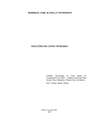 RODRIGO, JAIR, WANILA E WEMERSON
SOLUÇÕES DE CONECTIVIDADES
Trabalho Apresentado ao Curso (Redes de
Computadores) da IFMT – Instituto Federal de Mato
Grosso, Para a Disciplina [Projeto Físico de Redes].
Profª. Cheiene Batista Oliveira
Pontes e Lacerda /MT
2017
 