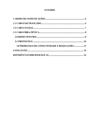 SUMÁRIO
1. REDES DE COMUNICAÇÕES................................................................... 6
1.1 CABO PAR TRANÇADO .......................................................................... 6
1.2 CABO COAXIAL....................................................................................... 7
1.3 CABO FIBRA ÓPTICA.............................................................................. 8
2.0 REDES SEM FIOS.................................................................................. 8
2.1 PROTOCOLO....................................................................................... 10
3.0 PROBLEMAS DE CONECTIVIDADE E RESOLUÇÕES................ 13
CONCLUSÃO................................................................................................ 15
REFERÊNCIAS BIBLIOGRÁFICAS ........................................................... 16
 