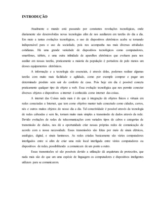 INTRODUÇÃO
Atualmente o mundo está passando por constantes revoluções tecnológicas, onde
diariamente são desenvolvidas novas tecnologias afim de nos auxiliarem em tarefas do dia a dia.
Em meio a tantas evoluções tecnológicas, o uso de dispositivos eletrônicos acaba se tornando
indispensável para o uso da sociedade, pois nos acompanha nas mais diversas atividades
cotidianas. Há uma grande variedade de dispositivos tecnológicos como computadores,
smartfones, tablets, e uma outra infinidade de aparelhos eletrônicos que evoluem para nos
auxiliar em nossas tarefas, praticamente a maioria da população é portadora de pelo menos um
desses equipamentos eletrônicos.
A informação e a tecnologia são essenciais, é através delas, podemos realizar algumas
tarefas com muito mais facilidade e agilidade, como por exemplo comprar e pagar um
determinado produto sem sair do conforto de casa. Pois hoje em dia é possível conecta
praticamente qualquer tipo de objeto a web. Essa evolução tecnológica que nos permite conectar
diversos objetos e dispositivos a internet é conhecida como internet das coisas.
A internet das Coisas nada mais é do que à integração de objetos físicos e virtuais em
redes conectadas a Internet, que tem como objetivo manter tudo conectado como cidades, carros,
nós e outros muitos objetos do nosso dia a dia. Tal conectividade é possível através da tecnologia
de redes cabeadas e sem fio, tornam muito mais simples a transmissão de dados através da rede.
Devido evoluções de redes de telecomunicações com variados tipos de cabos e categorias de
transmissão de dados, nos dá a oportunidade criar nossas próprias redes de comunicação de
acordo com a nossa necessidade. Essas transmissões são feitas por meio de sinais elétricos,
analógico, digital, e sinais luminosos. As redes criadas basicamente são vários computadores
interligados entre si afim de criar uma rede local interligada entre vários computadores ou
dispositivos de redes, possibilitando a comunicam de um ponto a outro.
Essas transmissões só são possíveis devido a utilização dá arquitetura de protocolos, que
nada mais são do que um uma espécie de linguagem os computadores e dispositivos inteligentes
utilizam para se comunicarem.
 