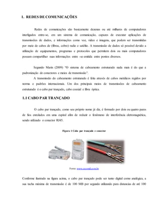 1. REDES DE COMUNICAÇÕES
Redes de comunicações são basicamente dezenas ou até milhares de computadores
interligados entre-se, em um sistema de comunicação, capazes de executar aplicações de
transmissões de dados, e informações como voz, vídeo e imagens, que podem ser transmitidas
por meio de cabos de (fibras, cobre) radio e satélite. A transmissão de dados só possível devido a
utilização de equipamentos, programas e protocolos que permitem dois ou mais computadores
possam compartilhar suas informações entre -se emitida entre pontos diversos.
Segundo Marin (2009) “O sistema de cabeamento estruturado nada mais é do que a
padronização de conectores e meios de transmissão”.
A transmissão do cabeamento estruturado é feita através de cabos metálicos regidos por
norma e padrões internacionais. Um dos principais meios de transmissões de cabeamento
estruturado é o cabo par trançado, cabo coaxial e fibra óptica.
1.1 CABO PAR TRANÇADO
O cabo par trançado, como seu próprio nome já diz, é formado por dois ou quatro pares
de fios enrolados em uma espiral afim de reduzir o fenômeno de interferência eletromagnética,
sendo utilizado o conector RJ45.
Figura 1 Cabo par trançado e conector
Conforme ilustrado na figura acima, o cabo par trançado pode ser tanto digital como analógica, a
sua tacha máxima de transmissão é de 100 MB por segundo utilizando para distancias de até 100
Fonte: www.cecomil.com.br
 
