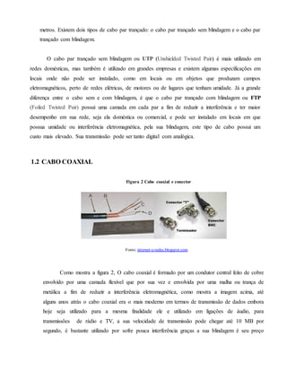 metros. Existem dois tipos de cabo par trançado: o cabo par trançado sem blindagem e o cabo par
trançado com blindagem.
O cabo par trançado sem blindagem ou UTP (Unshielded Twisted Pair) é mais utilizado em
redes domésticas, mas também é utilizado em grandes empresas e existem algumas especificações em
locais onde não pode ser instalado, como em locais ou em objetos que produzam campos
eletromagnéticos, perto de redes elétricas, de motores ou de lugares que tenham umidade. Já a grande
diferença entre o cabo sem e com blindagem, é que o cabo par trançado com blindagem ou FTP
(Foiled Twisted Pair) possui uma camada em cada par a fim de reduzir a interferência e ter maior
desempenho em sua rede, seja ela doméstica ou comercial, e pode ser instalado em locais em que
possua umidade ou interferência eletromagnética, pela sua blindagem, este tipo de cabo possui um
custo mais elevado. Sua transmissão pode ser tanto digital com analógica.
1.2 CABO COAXIAL
Figura 2 Cabo coaxial e conector
Como mostra a figura 2, O cabo coaxial é formado por um condutor central feito de cobre
envolvido por uma camada flexível que por sua vez e envolvida por uma malha ou trança de
metálica a fim de reduzir a interferência eletromagnética, como mostra a imagem acima, até
alguns anos atrás o cabo coaxial era o mais moderno em termos de transmissão de dados embora
hoje seja utilizado para a mesma finalidade ele e utilizado em ligações de áudio, para
transmissões de rádio e TV, a sua velocidade de transmissão pode chegar até 10 MB por
segundo, é bastante utilizado por sofre pouca interferência graças a sua blindagem é seu preço
Fonte: internet-e-redes.blogspot.com
 