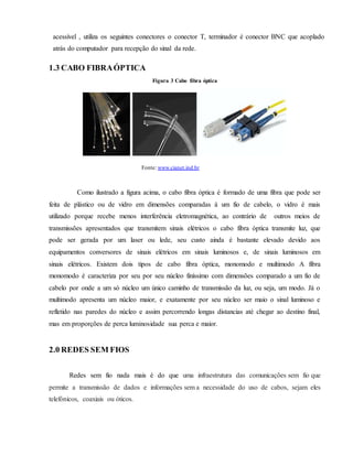 acessível , utiliza os seguintes conectores o conector T, terminador é conector BNC que acoplado
atrás do computador para recepção do sinal da rede.
1.3 CABO FIBRAÓPTICA
Figura 3 Cabo fibra óptica
Como ilustrado a figura acima, o cabo fibra óptica é formado de uma fibra que pode ser
feita de plástico ou de vidro em dimensões comparadas à um fio de cabelo, o vidro é mais
utilizado porque recebe menos interferência eletromagnética, ao contrário de outros meios de
transmissões apresentados que transmitem sinais elétricos o cabo fibra óptica transmite luz, que
pode ser gerada por um laser ou lede, seu custo ainda é bastante elevado devido aos
equipamentos conversores de sinais elétricos em sinais luminosos e, de sinais luminosos em
sinais elétricos. Existem dois tipos de cabo fibra óptica, monomodo e multimodo A fibra
monomodo é caracteriza por seu por seu núcleo finíssimo com dimensões comparado a um fio de
cabelo por onde a um só núcleo um único caminho de transmissão da luz, ou seja, um modo. Já o
multimodo apresenta um núcleo maior, e exatamente por seu núcleo ser maio o sinal luminoso e
refletido nas paredes do núcleo e assim percorrendo longas distancias até chegar ao destino final,
mas em proporções de perca luminosidade sua perca e maior.
2.0 REDES SEM FIOS
Redes sem fio nada mais é do que uma infraestrutura das comunicações sem fio que
permite a transmissão de dados e informações sem a necessidade do uso de cabos, sejam eles
telefónicos, coaxiais ou óticos.
Fonte: www.cianet.ind.br
 