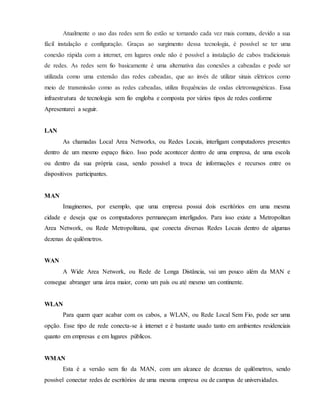 Atualmente o uso das redes sem fio estão se tornando cada vez mais comuns, devido a sua
fácil instalação e configuração. Graças ao surgimento dessa tecnologia, é possível se ter uma
conexão rápida com a internet, em lugares onde não é possível a instalação de cabos tradicionais
de redes. As redes sem fio basicamente é uma alternativa das conexões a cabeadas e pode ser
utilizada como uma extensão das redes cabeadas, que ao invés de utilizar sinais elétricos como
meio de transmissão como as redes cabeadas, utiliza frequências de ondas eletromagnéticas. Essa
infraestrutura de tecnologia sem fio engloba e composta por vários tipos de redes conforme
Apresentarei a seguir.
LAN
As chamadas Local Area Networks, ou Redes Locais, interligam computadores presentes
dentro de um mesmo espaço físico. Isso pode acontecer dentro de uma empresa, de uma escola
ou dentro da sua própria casa, sendo possível a troca de informações e recursos entre os
dispositivos participantes.
MAN
Imaginemos, por exemplo, que uma empresa possui dois escritórios em uma mesma
cidade e deseja que os computadores permaneçam interligados. Para isso existe a Metropolitan
Area Network, ou Rede Metropolitana, que conecta diversas Redes Locais dentro de algumas
dezenas de quilômetros.
WAN
A Wide Area Network, ou Rede de Longa Distância, vai um pouco além da MAN e
consegue abranger uma área maior, como um país ou até mesmo um continente.
WLAN
Para quem quer acabar com os cabos, a WLAN, ou Rede Local Sem Fio, pode ser uma
opção. Esse tipo de rede conecta-se à internet e é bastante usado tanto em ambientes residenciais
quanto em empresas e em lugares públicos.
WMAN
Esta é a versão sem fio da MAN, com um alcance de dezenas de quilômetros, sendo
possível conectar redes de escritórios de uma mesma empresa ou de campus de universidades.
 