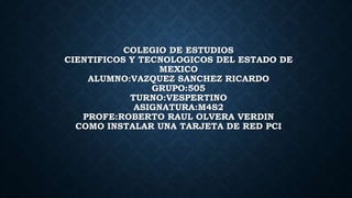 COLEGIO DE ESTUDIOS
CIENTIFICOS Y TECNOLOGICOS DEL ESTADO DE
MEXICO
ALUMNO:VAZQUEZ SANCHEZ RICARDO
GRUPO:505
TURNO:VESPERTINO
ASIGNATURA:M4S2
PROFE:ROBERTO RAUL OLVERA VERDIN
COMO INSTALAR UNA TARJETA DE RED PCI
 