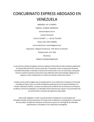 CONCUBINATO EXPRESS ABOGADO EN
VENEZUELA
ABOGADO UCV LITIGANTE
MANUEL ALFREDO RODRIGUEZ
www.protejase.com.ve
Caracas Venezuela
+ 58 212 753.9207 y + 58 212 753.4220
Celular móvil 0414 3240495
Correo electrónico: asomivis@gmail.com
Especialista, Magister Scientiarum, Phd Doctor en Derecho
Postdoctorado UCV 2016
Mariannys
MANUEL ALFREDO RODRIGUEZ
La Ley Contra la Estafa Inmobiliaria entró en vigencia el 30 de abril de 2012 mediante publicación
en Gaceta Oficial N 39.912. Esta ley prevé que "la preventa, venta o enajenación de bienes
inmuebles destinados a viviendas en proceso de construcción o aún no construidas, sólo podrá
iniciarse cuando la empresa constructora haya obtenido toda la permisología exigida por los
órganos y entes competentes en materia de vivienda y desarrollo urbano ... ".
¿Cuáles son las acciones legales que se pueden ejercer al ser víctima de un fraude en el mercado
inmobiliario? Quien sufre una estafa inmobiliaria puede denunciar los hechos delictivos a la
Fiscalía o Ministerio Público, e incluso al Instituto para la Defensa de las Personas en el Acceso a
los Bienes y Servicios (Indepabis). Los afectados tienen derechos por requerir a los promotores de
las constructoras o empresa de ingeniería responsable.
Éstos están obligados a rendir cuentas del dinero recibido por los compradores de
inmuebles.Iniciado el proceso penal por la Fiscalía, ésta se dedicará a la averiguación y recolección
de las pruebas. El objeto de interponer la denuncia es procurar la entrega de las viviendas,
apartamentos o inmuebles en los urbanismos investigados.
 