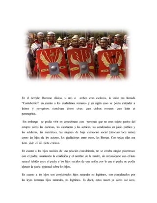 En el derecho Romano clásico, si uno o ambos eran esclavos, la unión era llamada
“Contubernio”, en cuanto a los ciudadanos romanos y en algún caso se podía extender a
latinos y peregrinos: conubium labent cives: cum civibus romanis: cum lainis et
pereregrinis.
Sin embargo se podía vivir en concubinato con personas que no eran sujeto pasivo del
estupro como las esclavas, las alcahuetas y las actrices, las condenadas en juicio público y
las adulteras, las meretrices, las mujeres de baja extracción social (obscuro loco natae)
como las hijas de los actores, los gladiadores entre otros, las libertas. Con todas ellas era
licito vivir en sin metu criminis
En cuanto a los hijos nacidos de una relación concubinaria, no se creaba ningún parentesco
con el padre, asumiendo la condición y el nombre de la madre, sin reconocerse aun el lazo
natural habido entre el padre y los hijos nacidos de esta unión, por lo que el padre no podía
ejercer la patria potestad sobre los hijos.
En cuanto a los hijos son considerados hijos naturales no legítimos, son considerados por
las leyes romanas hijos naturales, no legítimos. Es decir, estos nacen ya como sui iuris,
 