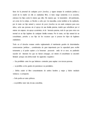 fuera de la potestad de cualquier pater familias, y siguen siempre la condición jurídica y
social de la madre (si ella es ciudadana libre, si tiene rango senatorial, si es ecuestre,
entonces los hijos serán lo mismo que ella). De manera que la transmisión del patrimonio,
así como de la estirpe, se llevaba a cabo por vía masculina, como también se ha explicado,
por lo tanto ser hijo natural y carecer de pater familias no era nada ventajoso para esos
niños, sería una persona sin el apoyo de una familia paterna, tendrá que sobrellevar por sí
mismo sin amparo, sin apoyo económico, ni de herencia paterna, todo lo que para otros era
normal en un hijo legítimo de cualquier familia romana. Por lo tanto, ser hijo natural de un
concubinato, privaba a ese hijo de los recursos que sí poseen los hijos de legitimos
ciudadanos.
Todo en el derecho romano estaba reglamentado el matrimonio gozaba de determinadas
consecuencias jurídicas , consideradas de gran importancia por la capacidad para recibir
testamento y el poder aspirar a la bonorum possessio unde vir et uxor, no pudiendo
suceder ab –intestato los que no fueran cónyuges, así mismo el concubinato se encontró
limitado porque esta debía reunir los siguientes requisitos:
.- Era prohibido entre los que hubieren contraído justa nuptiae con tercera persona.
.- se prohibía en los grados de parentesco no permitidos.
.- Debía existir el libre consentimiento de ambos hombre y mujer y haber mediado
violencia o corrupción.
.- Solo podía ser entre púberes.
.- se prohibía tener más de una concubina.
 