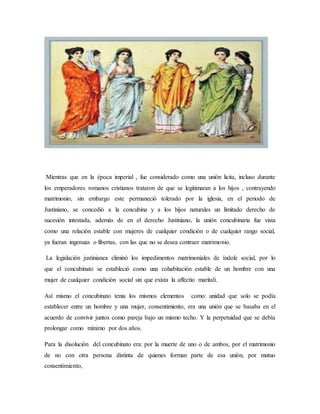 Mientras que en la época imperial , fue considerado como una unión licita, incluso durante
los emperadores romanos cristianos trataron de que se legitimaran a los hijos , contrayendo
matrimonio, sin embargo este permaneció tolerado por la iglesia, en el periodo de
Justiniano, se concedió a la concubina y a los hijos naturales un limitado derecho de
sucesión intestada, además de en el derecho Justiniano, la unión concubinaria fue vista
como una relación estable con mujeres de cualquier condición o de cualquier rango social,
ya fueran ingenuas o libertas, con las que no se desea contraer matrimonio.
La legislación justinianea eliminó los impedimentos matrimoniales de índole social, por lo
que el concubinato se estableció como una cohabitación estable de un hombre con una
mujer de cualquier condición social sin que exista la affectio maritali.
Así mismo el concubinato tenia los mismos elementos como: unidad que solo se podía
establecer entre un hombre y una mujer, consentimiento, era una unión que se basaba en el
acuerdo de convivir juntos como pareja bajo un mismo techo. Y la perpetuidad que se debía
prolongar como mínimo por dos años.
Para la disolución del concubinato era: por la muerte de uno o de ambos, por el matrimonio
de no con otra persona distinta de quienes forman parte de esa unión, por mutuo
consentimiento,
 