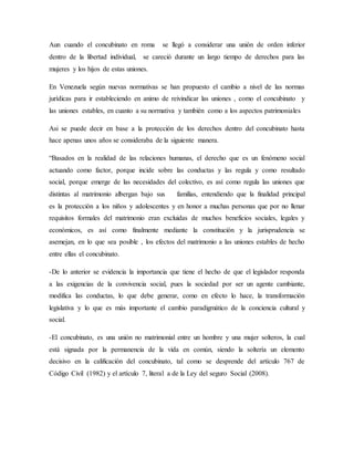 Aun cuando el concubinato en roma se llegó a considerar una unión de orden inferior
dentro de la libertad individual, se careció durante un largo tiempo de derechos para las
mujeres y los hijos de estas uniones.
En Venezuela según nuevas normativas se han propuesto el cambio a nivel de las normas
jurídicas para ir estableciendo en animo de reivindicar las uniones , como el concubinato y
las uniones estables, en cuanto a su normativa y también como a los aspectos patrimoniales
Asi se puede decir en base a la protección de los derechos dentro del concubinato hasta
hace apenas unos años se consideraba de la siguiente manera.
“Basados en la realidad de las relaciones humanas, el derecho que es un fenómeno social
actuando como factor, porque incide sobre las conductas y las regula y como resultado
social, porque emerge de las necesidades del colectivo, es así como regula las uniones que
distintas al matrimonio albergan bajo sus familias, entendiendo que la finalidad principal
es la protección a los niños y adolescentes y en honor a muchas personas que por no llenar
requisitos formales del matrimonio eran excluidas de muchos beneficios sociales, legales y
económicos, es así como finalmente mediante la constitución y la jurisprudencia se
asemejan, en lo que sea posible , los efectos del matrimonio a las uniones estables de hecho
entre ellas el concubinato.
-De lo anterior se evidencia la importancia que tiene el hecho de que el legislador responda
a las exigencias de la convivencia social, pues la sociedad por ser un agente cambiante,
modifica las conductas, lo que debe generar, como en efecto lo hace, la transformación
legislativa y lo que es más importante el cambio paradigmático de la conciencia cultural y
social.
-El concubinato, es una unión no matrimonial entre un hombre y una mujer solteros, la cual
está signada por la permanencia de la vida en común, siendo la soltería un elemento
decisivo en la calificación del concubinato, tal como se desprende del artículo 767 de
Código Civil (1982) y el artículo 7, literal a de la Ley del seguro Social (2008).
 