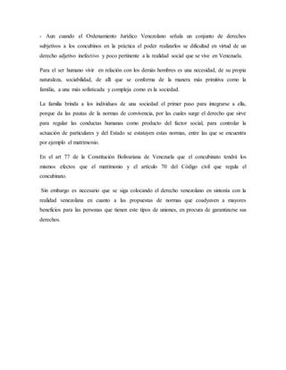 - Aun cuando el Ordenamiento Jurídico Venezolano señala un conjunto de derechos
subjetivos a los concubinos en la práctica el poder realizarlos se dificultad en virtud de un
derecho adjetivo inefectivo y poco pertinente a la realidad social que se vive en Venezuela.
Para el ser humano vivir en relación con los demás hombres es una necesidad, de su propia
naturaleza, sociabilidad, de allí que se conforma de la manera más primitiva como la
familia, a una más sofisticada y compleja como es la sociedad.
La familia brinda a los individuos de una sociedad el primer paso para integrarse a ella,
porque da las pautas de la normas de convivencia, por las cuales surge el derecho que sirve
para regular las conductas humanas como producto del factor social, para controlar la
actuación de particulares y del Estado se estatuyen estas normas, entre las que se encuentra
por ejemplo el matrimonio.
En el art 77 de la Constitución Bolivariana de Venezuela que el concubinato tendrá los
mismos efectos que el matrimonio y el artículo 70 del Código civil que regula el
concubinato.
Sin embargo es necesario que se siga colocando el derecho venezolano en sintonía con la
realidad venezolana en cuanto a las propuestas de normas que coadyuven a mayores
beneficios para las personas que tienen este tipos de uniones, en procura de garantizarse sus
derechos.
 