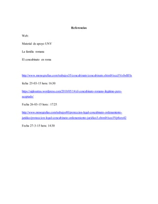 Referencias
Web:
Material de apoyo UNY
La familia romana
El concubinato en roma
http://www.monografias.com/trabajos35/concubinato/concubinato.shtml#ixzz3VofwB5ls
fecha 25-03-15 hora: 16:30
https://siglosatras.wordpress.com/2010/05/14/el-concubinato-romano-ilegitimo-pero-
aceptado/
Fecha 26-03-15 hora : 17:25
http://www.monografias.com/trabajos80/proteccion-legal-concubinato-ordenamiento-
juridico/proteccion-legal-concubinato-ordenamiento-juridico3.shtml#ixzz3Vp8ors42
Fecha 27-3-15 hora: 14:30
 