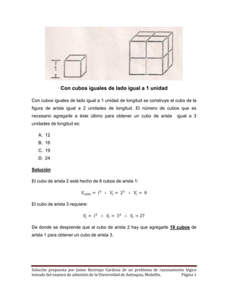 Solución propuesta por Jaime Restrepo Cardona de un problema de razonamiento lógico 
tomado del examen de admisión de la Universidad de Antioquia, Medellín. Página 1 
Con cubos iguales de lado igual a 1 unidad 
Con cubos iguales de lado igual a 1 unidad de longitud se construye el cubo de la figura de arista igual a 2 unidades de longitud. El número de cubos que es necesario agregarle a éste último para obtener un cubo de arista igual a 3 unidades de longitud es: 
A. 12 
B. 16 
C. 19 
D. 24 
Solución 
El cubo de arista 2 está hecho de 8 cubos de arista 1: 
El cubo de arista 3 requiere: 
De donde se desprende que al cubo de arista 2 hay que agregarle 19 cubos de arista 1 para obtener un cubo de arista 3. 