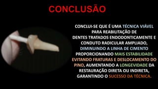 CONCLUI-SE QUE É UMA TÉCNICA VIÁVEL
PARA REABILITAÇÃO DE
DENTES TRATADOS ENDODONTICAMENTE E
CONDUTO RADICULAR AMPLIADO,
DIMINUINDO A LINHA DE CIMENTO
PROPORCIONANDO MAIS ESTABILIDADE
EVITANDO FRATURAS E DESLOCAMENTO DO
PINO, AUMENTANDO A LONGEVIDADE DA
RESTAURAÇÃO DIRETA OU INDIRETA,
GARANTINDO O SUCESSO DA TÉCNICA.
 