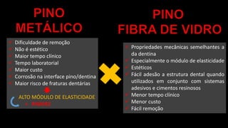  Dificuldade de remoção
 Não é estético
 Maior tempo clínico
 Tempo laboratorial
 Maior custo
 Corrosão na interface pino/dentina
 Maior risco de fraturas dentárias
ALTO MÓDULO DE ELASTICIDADE
+ RIGIDEZ
 Propriedades mecânicas semelhantes a
da dentina
 Especialmente o módulo de elasticidade
 Estéticos
 Fácil adesão a estrutura dental quando
utilizados em conjunto com sistemas
adesivos e cimentos resinosos
 Menor tempo clínico
 Menor custo
 Fácil remoção
 