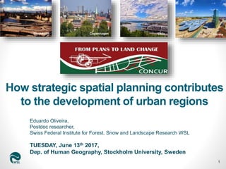 Eduardo Oliveira,
Postdoc researcher,
Swiss Federal Institute for Forest, Snow and Landscape Research WSL
TUESDAY, June 13th 2017,
Dep. of Human Geography, Stockholm University, Sweden
1
Oslo ViennaCopenhagenStockholm
How strategic spatial planning contributes
to the development of urban regions
 