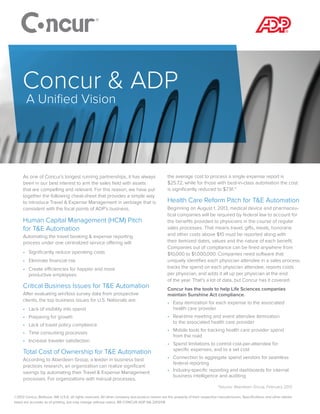 As one of Concur’s longest running partnerships, it has always
been in our best interest to arm the sales field with assets
that are compelling and relevant. For this reason, we have put
together the following cheat-sheet that provides a simple way
to introduce Travel & Expense Management in verbiage that is
consistent with the focal points of ADP’s business.
Human Capital Management (HCM) Pitch
for T&E Automation
Automating the travel booking & expense reporting
process under one centralized service offering will:
•	 Significantly reduce operating costs
•	 Eliminate financial risk
•	 Create efficiencies for happier and more
productive employees
Critical Business Issues for T&E Automation
After evaluating win/loss survey data from prospective
clients, the top business issues for U.S. Nationals are:
•	 Lack of visibility into spend
•	 Preparing for growth
•	 Lack of travel policy compliance
•	 Time consuming processes
•	 Increase traveler satisfaction
Total Cost of Ownership for T&E Automation
According to Aberdeen Group, a leader in business best
practices research, an organization can realize significant
savings by automating their Travel & Expense Management
processes. For organizations with manual processes,
the average cost to process a single expense report is
$25.72, while for those with best-in-class automation the cost
is significantly reduced to $7.91.*
Health Care Reform Pitch for T&E Automation
Beginning on August 1, 2013, medical device and pharmaceu-
tical companies will be required by federal law to account for
the benefits provided to physicians in the course of regular
sales processes. That means travel, gifts, meals, honoraria
and other costs above $10 must be reported along with
their itemized dates, values and the nature of each benefit.
Companies out of compliance can be fined anywhere from
$10,000 to $1,000,000. Companies need software that
uniquely identifies each physician attendee in a sales process,
tracks the spend on each physician attendee, reports costs
per physician, and adds it all up per physician at the end
of the year. That’s a lot of data, but Concur has it covered.
Concur has the tools to help Life Sciences companies
maintain Sunshine Act compliance.
•	 Easy itemization for each expense to the associated
health care provider
•	 Real-time meeting and event attendee itemization
to the associated health care provider
•	 Mobile tools for tracking health care provider spend
from the road
•	 Spend limitations to control cost-per-attendee for
specific expenses, and to a set cost
•	 Connection to aggregate spend vendors for seamless
federal reporting
•	 Industry-specific reporting and dashboards for internal
business intelligence and auditing
©2013 Concur, Bellevue, WA U.S.A. all rights reserved. All other company and product names are the property of their respective manufacturers. Specifications and other details
listed are accurate as of printing, but may change without notice. BR CONCUR ADP NA 2013/08
Concur & ADP
A Unified Vision
*Source: Aberdeen Group, February 2012
 