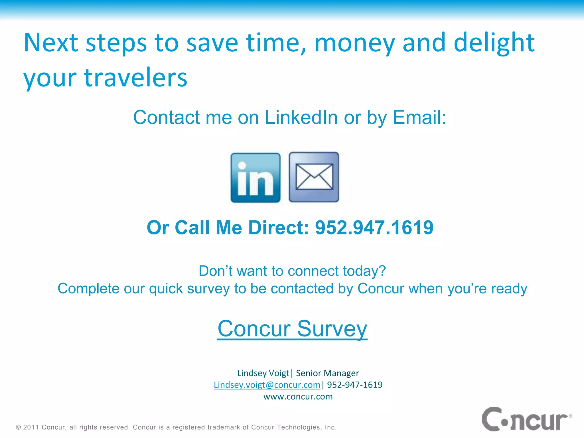 Next steps to save time, money and delight
  your travelers
                                   Contact me on LinkedIn or by Email:




                                       Or Call Me Direct: 952.947.1619

                                 Don’t want to connect today?
            Complete our quick survey to be contacted by Concur when you’re ready

                                                            Concur Survey
                                                                 Lindsey Voigt| Senior Manager
                                                           Lindsey.voigt@concur.com| 952-947-1619
                                                                       www.concur.com


© 2011 Concur, all rights reserved. Concur is a registered trademark of Concur Technologies, Inc.
 