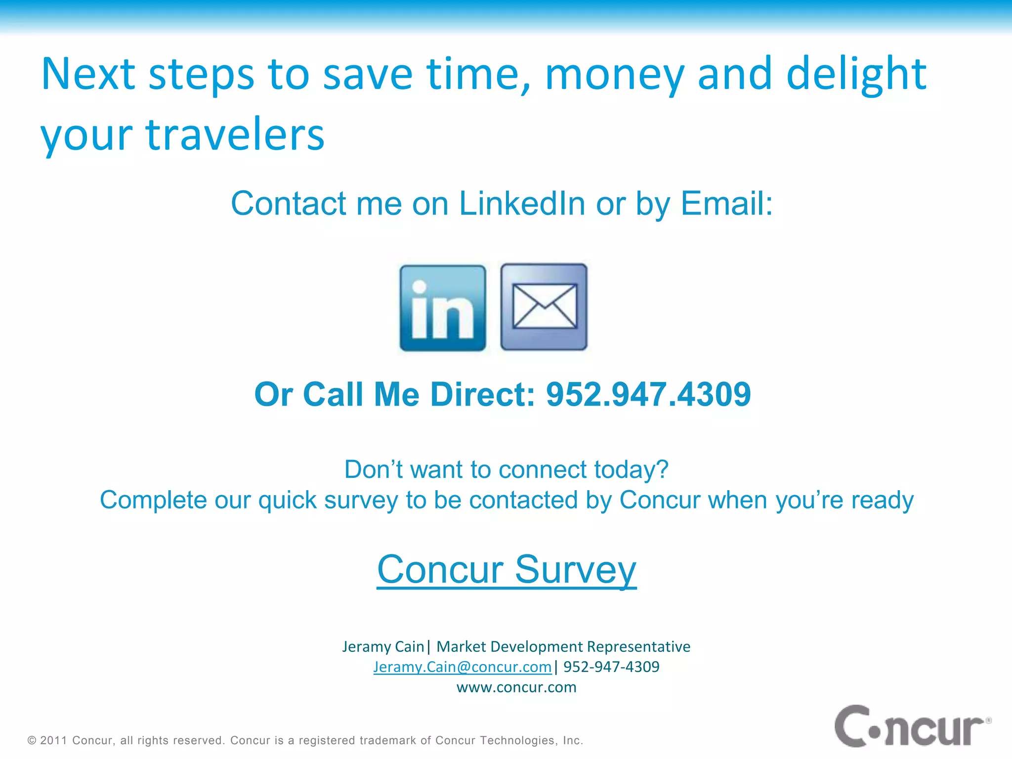 Next steps to save time, money and delight
  your travelers
                                   Contact me on LinkedIn or by Email:




                                       Or Call Me Direct: 952.947.4309

                                 Don’t want to connect today?
            Complete our quick survey to be contacted by Concur when you’re ready

                                                            Concur Survey
                                                      Jeramy Cain| Market Development Representative
                                                          Jeramy.Cain@concur.com| 952-947-4309
                                                                     www.concur.com


© 2011 Concur, all rights reserved. Concur is a registered trademark of Concur Technologies, Inc.
 