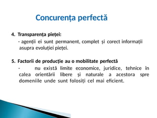 Concurența perfectă
4. Transparența pieței:
- agenții ei sunt permanent, complet și corect informații
asupra evoluției pieței.
5. Factorii de producție au o mobilitate perfectă
- nu există limite economice, juridice, tehnice în
calea orientării libere și naturale a acestora spre
domeniile unde sunt folosiți cel mai eficient.
 