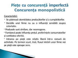Piețe cu concurență imperfectă
Concurența monopolistică
Caracteristici:
- Se păstrează atomicitatea producătorilor și a cumpărătorilor.
- Deciziile unei firme nu au o influență sensibilă asupra
celorlalte.
- Produsele sunt similare, dar neomogene.
- Furnizorul poate influența prețul, preferințele consumatorilor
și cantitatea oferită.
- Intrarea pe piață este relativ liberă într-o ramură de
activitate. Pe termen scurt, însă, fluxul intrării unor firme noi
pe piață este aproape zero.
 