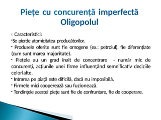 ‹ Caracteristici:
-Se pierde atomicitatea producătorilor.
- Produsele oferite sunt fie omogene (ex.: petrolul), fie diferențiate
(cum sunt marea majoritate).
- Piețele au un grad înalt de concentrare - număr mic de
concurenți, acțiunile unei firme influențând semnificativ deciziile
celorlalte.
- Intrarea pe piață este dificilă, dacă nu imposibilă.
- Firmele mici cooperează sau fuzionează.
- Tendințele acestei piețe sunt fie de confruntare, fie de cooperare.
Piețe cu concurență imperfectă
Oligopolul
 