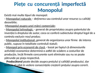 Există mai multe tipuri de monopol:
- Monopoluri naturale – deținerea sau controlul unor resurse cu calități
deosebite;
-Monopolul asupra unei mărci comerciale;
- Monopolul tehnologic – generat de proprietatea asupra patentului de
invenție/a dreptului de autor, ceea ce conferă subiectului dreptul legal de a
controla exclusiv noul produs;
- Monopolul instituțional- generat de organizarea unor firme de interes
public, supuse în totalitate controluli statuli;
- Monopol prin economii de clasă – bazat pe faptul că dimensiunile
activității economice determină o astfel de scădere a costurilor de
producție, încât firmele concurente sunt eliminate sau nu se poate
pătrunde pe piața respectivă.
Producătorul poate decide asupra prețului și calității produsului, dar
trebuie să aibă în vedere consecințele creșterii prețului asupra cererii.
Piețe cu concurență imperfectă
Monopolul
 