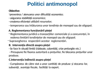 Obiective:
-prevenirea / atenuarea unor dificultăți economice;
- asigurarea stabilității economice;
-creșterea eficienței utilizării resurselor;
- temperarea sau înlăturarea unor tendințe de monopol sau de oligopol.
A. Reglementarea funcționării pieței
- Reglementarea juridică a tranzacțiilor comerciale și a concurenței, în
vederea limitării tendințelor de monopol sau de oligopol.
- Supravegherea respectării acestor reglementări.
B. Intervenția directă asupra pieței
-Se face în situații limită (războaie, calamități, crize prelungite etc.)
- Presupune fie fixarea autoritară a prețurilor, fie blocarea prețurilor unor
produse.
C.Intervenția indirectă asupra pieței
- Cumpărarea de către stat a unor cantități de produse și stocarea lor,
subvenții, avantaje fiscale, facilități la export.
Politici antimonopol
 