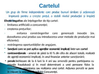 Un grup de firme independente care produc bunuri similare și acționează
împreună pentru a crește prețul, a stabili nivelul producției și împărți
piața.
Efecte negative ale înțelegerilor de tip cartel:
› limitarea artificială a concurenței;
› creșterea prețurilor;
› evitarea constrângerilor care generează inovație (ex.
dezvoltarea unui produs sau introducerea unor metode de producție mai
eficiente);
› restrângerea oportunităților de angajare.
• Sancțiuni care se pot aplica agenților economici implicați într-un cartel
• contravenționale - amenzi de până Ia I0 % din cifra de afaceri totală, realizată
de agenții economici implicați, în anul financiar anterior sancționării;
• penale -
închisoare de la 6 luni la 4 ani sau amendă pentru participarea cu
intenție frauduloasă și în mod determinant a unei persoane fizice la
conceperea, organizarea sau realizarea unui cartel. Acțiunea penală se pune
în mișcare la sesizarea Consiliului Concurenței.
Cartelul
 