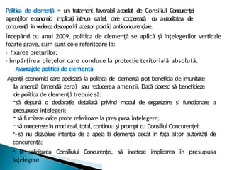 Politica de clemență = un tratament favorabil acordat de Consiliul Concurenței
agenților economici implicați într-un cartel, care cooperează cu autoritatea de
concurență în vedereadescoperirii acestor practici anticoncurențiale.
Începând cu anul 2009, politica de clemență se aplică și înțelegerilor verticale
foarte grave, cum sunt cele referitoare Ia:
› fixarea prețurilor;
› împărțirea piețelor care conduce la protecție teritorială absolută.
Avantajele politicii de clemență
Agenții economici care apelează la politica de clemență pot beneficia de imunitate
la amendă (amendă zero) sau reducerea amenzii. Dacă doresc să beneficieze
de politica de clemență trebuie să:
-să depună o declarație detaliată privind modul de organizare și funcționare a
presupusei înțelegeri;
- să furnizeze orice probe referitoare la presupusa înțelegere;
- să coopereze în mod real, total, continuu și prompt cu Consiliul Concurenței;
-- să nu dezvăluie intenția de a apela la clemență decât în fața altor autorități de
concurență;
- la solicitarea Consiliului Concurenței, să înceteze implicarea în presupusa
înțelegere.
 