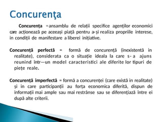 Concurența =ansamblu de relații specifice agenților economici
care acționează pe aceeași piață pentru a-și realiza propriile interese,
in condiții de manifestare a liberei inițiative.
Concurență perfectă = formă de concurență (inexistentă in
realitate), considerata ca o situație ideala la care s- a ajuns
reunind într—un model caracteristici ale diferite lor tipuri de
piețe reale.
Concurență imperfectă = formă a concurenței (care există in realitate)
și in care participanții au forța economica diferită, dispun de
informații mai ample sau mai restrânse sau se diferențiază între ei
după alte criterii.
 