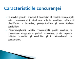 Caracteristicile concurenței
› La modul generic, principalul beneficiar al relației concurențiale
este consumatorul (costuri mai scăzute, cantitate, calitate și
diversificare a bunurilor, promptitudinea și corectitudinea
serviciilor).
› Nesupravegheată, relatia concurențială poate conduce la
concentrare exagerată a puterii economice, poate deprecia
calitatea bunurilor și serviciilor și îl defavorizează pe
consumator.
 