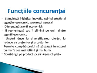 Funcțiile concurenței
- Stimulează inițiativa, inovația, spiritul creativ al
agenților economici, progresul general.
- Diferențiază agenții economici;
- Îi reorientează sau îi elimină pe unii dintre
agenții economici;
- Uneori duce la diversificarea ofertei, la
reducerea prețurilor și a costurilor.
- Permite cumpărătorului să găsească furnizorul
cu marfa cea mai ieftină și mai bună.
- Constrânge pe producător să Iărgească piața.
 