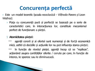 Concurența perfectă
› Este un model teoretic (școala neoclasică – Vilfredo Parero și Leon
Wafraz).
› Piața cu concurență pură și perfectă se bazează pe o serie de
caracteristici care, în interacțiunea lor, constituie mecanismul
perfect de funcționare a pieței.
1 Atomicitatea pieței:
— agenții cererii și ai ofertei sunt numeroși și de forță economică
mică, astfel că deciziile și acțiunile lor nu pot influența starea pieței;
— în funcție de nivelul pieței, agenții încep să se “replieze”,
acționând asupra cantităților oferite / cerute pe care, în funcție de
interes, Ie sporesc sau Ie diminuează.
 