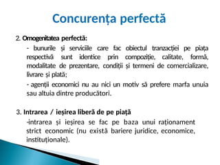Concurența perfectă
2. Omogenitatea perfectă:
- bunurile și serviciile care fac obiectul tranzacției pe piața
respectivă sunt identice prin compoziție, calitate, formă,
modalitate de prezentare, condiții și termeni de comercializare,
livrare și plată;
- agenții economici nu au nici un motiv să prefere marfa unuia
sau altuia dintre producători.
3. Intrarea / ieșirea liberă de pe piață
-intrarea și ieșirea se fac pe baza unui raționament
strict economic (nu există bariere juridice, economice,
instituționale).
 
